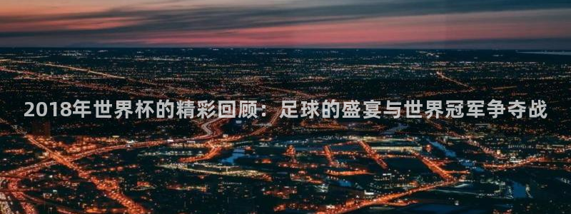 世界杯预选赛赛程:2018年世界杯的精彩回顾:足球的盛宴与世界冠军争夺战